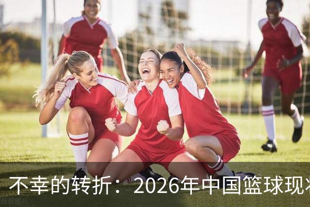 不幸的转折：2026年中国篮球现状与八年前的辉煌对比